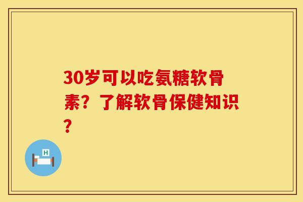 30岁可以吃氨糖软骨素？了解软骨保健知识？