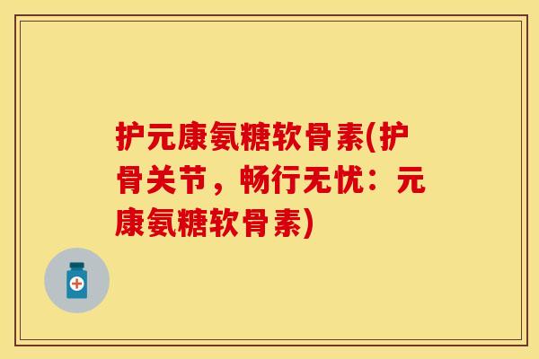 护元康氨糖软骨素(护骨关节，畅行无忧：元康氨糖软骨素)