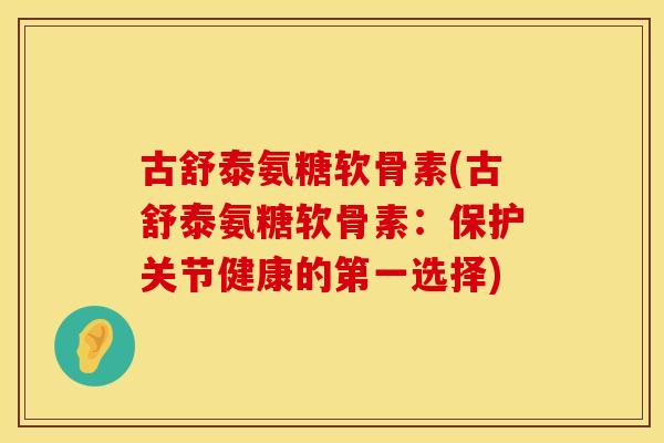 古舒泰氨糖软骨素(古舒泰氨糖软骨素：保护关节健康的第一选择)