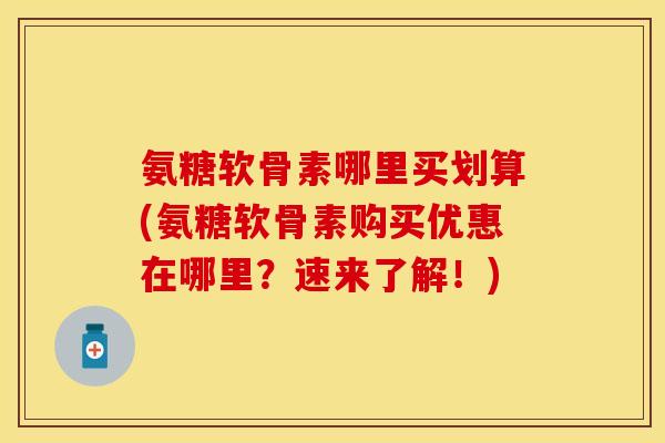 氨糖软骨素哪里买划算(氨糖软骨素购买优惠在哪里？速来了解！)