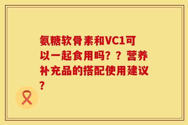 氨糖软骨素和VC1可以一起食用吗？？营养补充品的搭配使用建议？