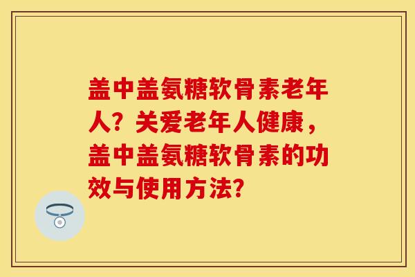 盖中盖氨糖软骨素老年人?关爱老年人健康,盖中盖氨糖软骨素的功效与使用方法?