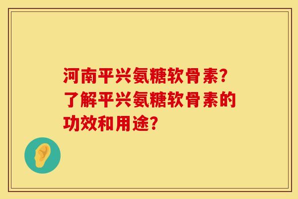 河南平兴氨糖软骨素？了解平兴氨糖软骨素的功效和用途？