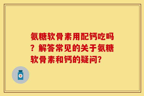 氨糖软骨素用配钙吃吗？解答常见的关于氨糖软骨素和钙的疑问？