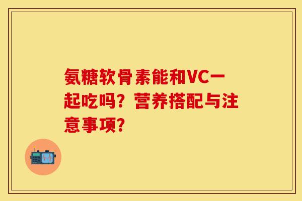 氨糖软骨素能和VC一起吃吗？营养搭配与注意事项？