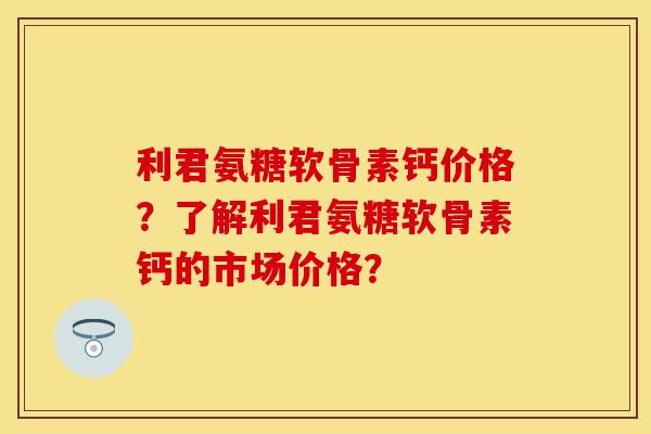 利君氨糖软骨素钙价格？了解利君氨糖软骨素钙的市场价格？