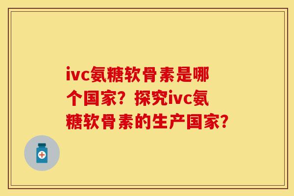 ivc氨糖软骨素是哪个国家？探究ivc氨糖软骨素的生产国家？