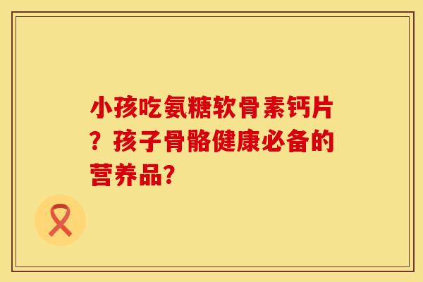 小孩吃氨糖软骨素钙片？孩子骨骼健康必备的营养品？