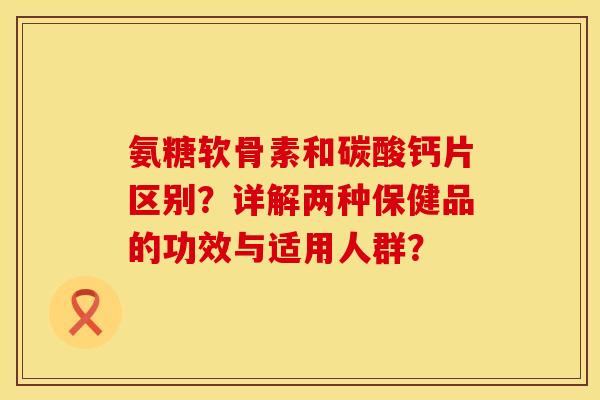 氨糖软骨素和碳酸钙片区别?详解两种保健品的功效与适用人群? 氨糖软骨素和碳酸钙片区别?详解两种保健品的功效与适用人群?