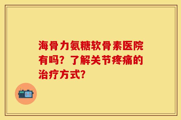 海骨力氨糖软骨素医院有吗?了解关节的方式? 海骨力氨糖软骨素医院有吗?了解关节的方式?