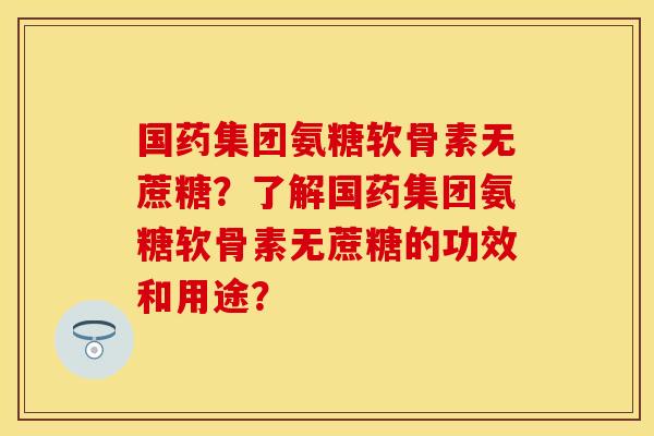 国药集团氨糖软骨素无蔗糖？了解国药集团氨糖软骨素无蔗糖的功效和用途？