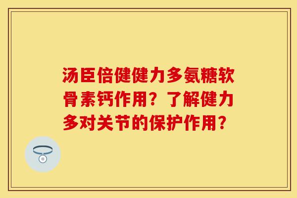 汤臣倍健健力多氨糖软骨素钙作用?了解健力多对关节的保护作用? 汤臣倍健健力多氨糖软骨素钙作用?了解健力多对关节的保护作用?