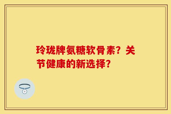 玲珑牌氨糖软骨素？关节健康的新选择？