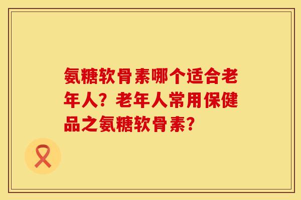 氨糖软骨素哪个适合老年人?老年人常用保健品之氨糖软骨素?