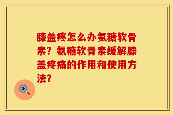膝盖疼怎么办氨糖软骨素？氨糖软骨素缓解膝盖疼痛的作用和使用方法？
