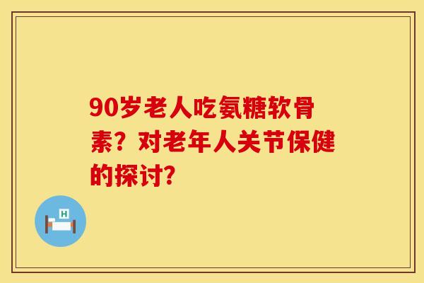 90岁老人吃氨糖软骨素？对老年人关节保健的探讨？
