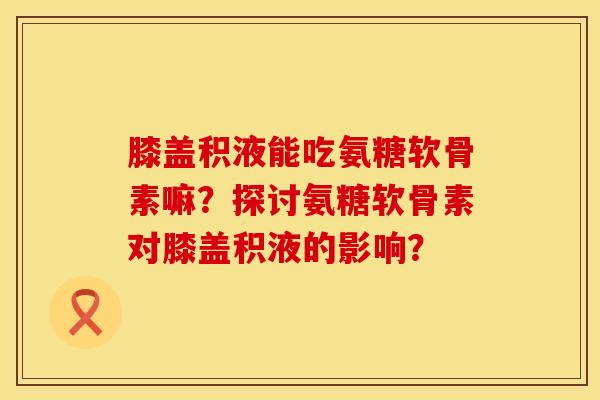 膝盖积液能吃氨糖软骨素嘛?探讨氨糖软骨素对膝盖积液的影响? 膝盖积液能吃氨糖软骨素嘛?探讨氨糖软骨素对膝盖积液的影响?