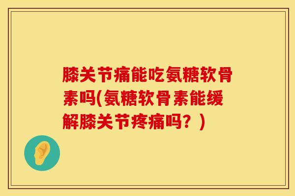 膝关节痛能吃氨糖软骨素吗(氨糖软骨素能缓解膝关节疼痛吗？)