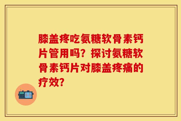 膝盖疼吃氨糖软骨素钙片管用吗？探讨氨糖软骨素钙片对膝盖疼痛的疗效？