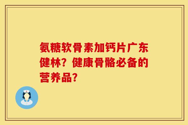 氨糖软骨素加钙片广东健林？健康骨骼必备的营养品？