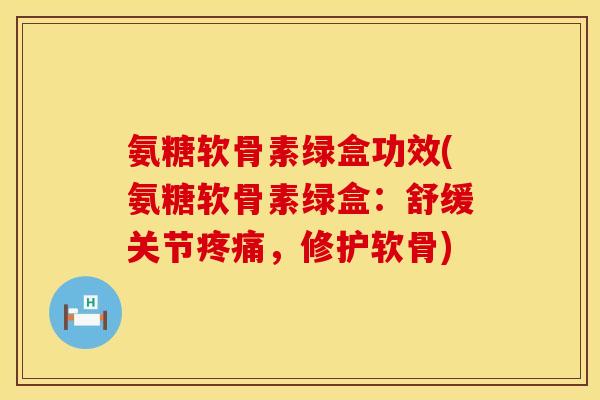氨糖软骨素绿盒功效(氨糖软骨素绿盒：舒缓关节疼痛，修护软骨)