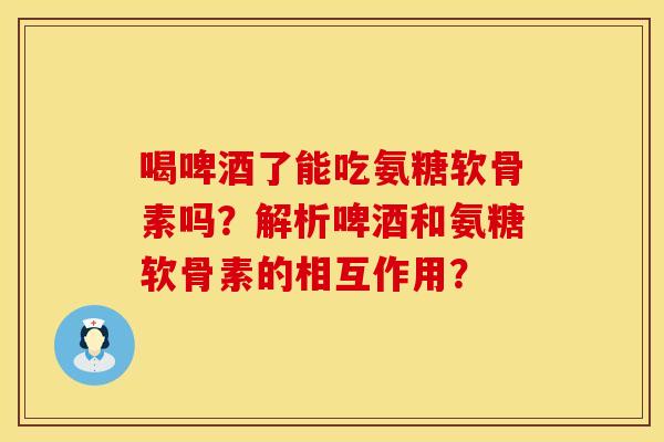 喝啤酒了能吃氨糖软骨素吗？解析啤酒和氨糖软骨素的相互作用？