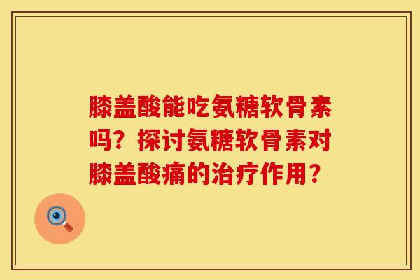 膝盖酸能吃氨糖软骨素吗？探讨氨糖软骨素对膝盖酸痛的治疗作用？