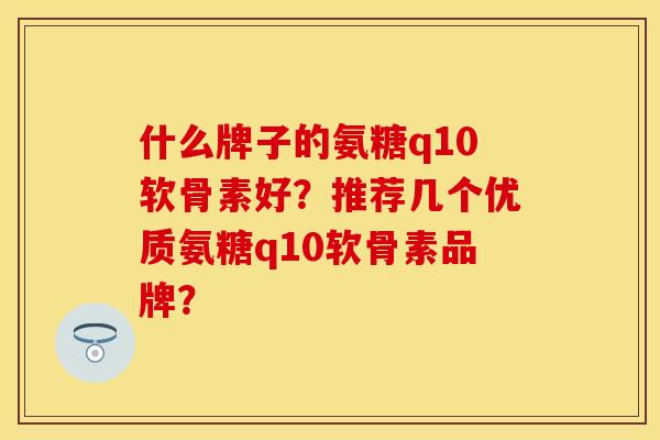什么牌子的氨糖q10软骨素好？推荐几个优质氨糖q10软骨素品牌？
