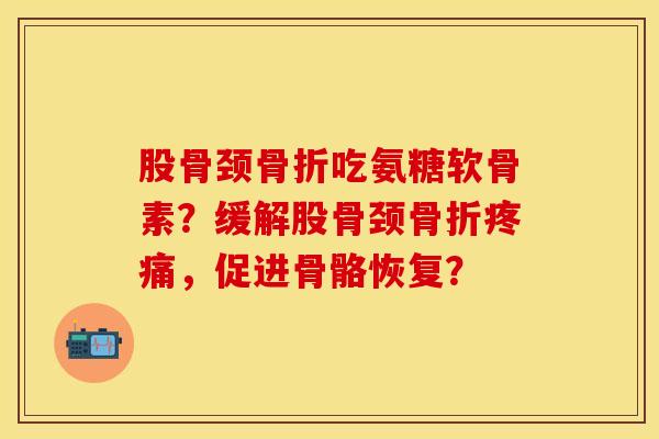 股骨颈骨折吃氨糖软骨素？缓解股骨颈骨折疼痛，促进骨骼恢复？