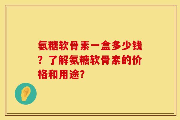 氨糖软骨素一盒多少钱？了解氨糖软骨素的价格和用途？