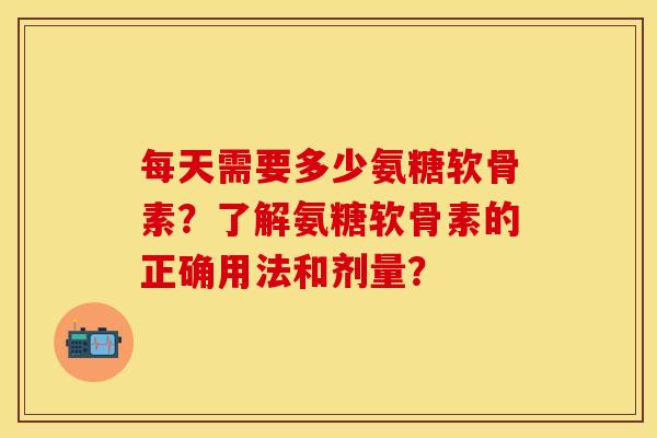 每天需要多少氨糖软骨素？了解氨糖软骨素的正确用法和剂量？