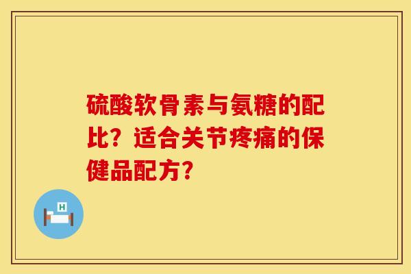 硫酸软骨素与氨糖的配比？适合关节疼痛的保健品配方？
