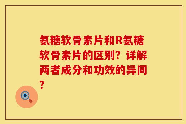 氨糖软骨素片和R氨糖软骨素片的区别？详解两者成分和功效的异同？