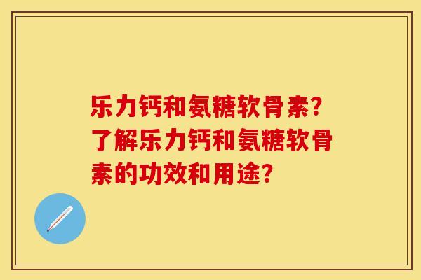 乐力钙和氨糖软骨素？了解乐力钙和氨糖软骨素的功效和用途？