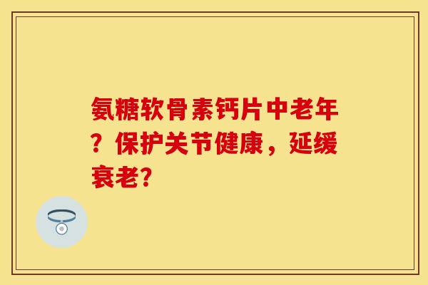 氨糖软骨素钙片中老年？保护关节健康，延缓衰老？