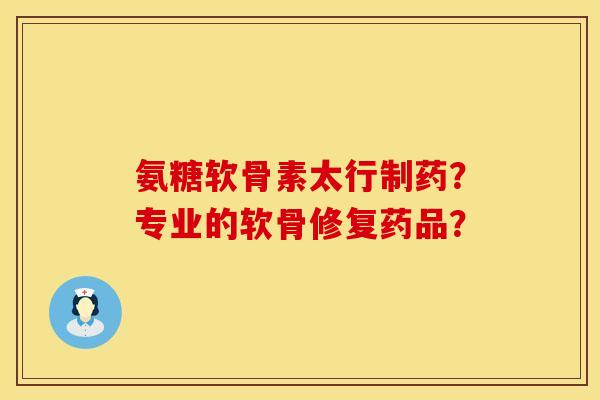 氨糖软骨素太行制药？专业的软骨修复药品？