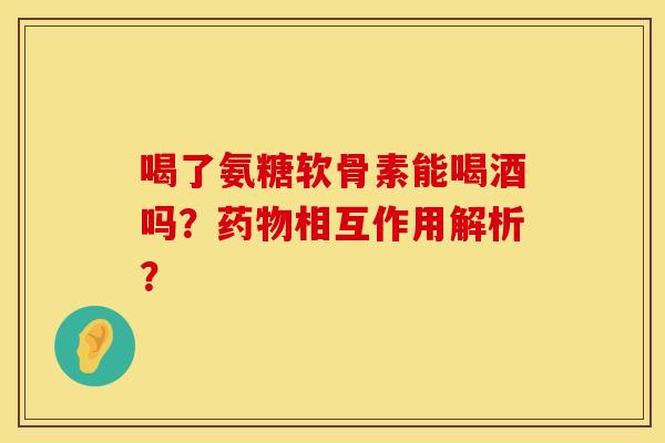 喝了氨糖软骨素能喝酒吗?相互作用解析? 喝了氨糖软骨素能喝酒吗?相互作用解析?
