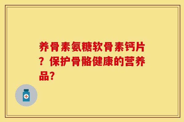 养骨素氨糖软骨素钙片?保护骨骼健康的营养品? 养骨素氨糖软骨素钙片?保护骨骼健康的营养品?