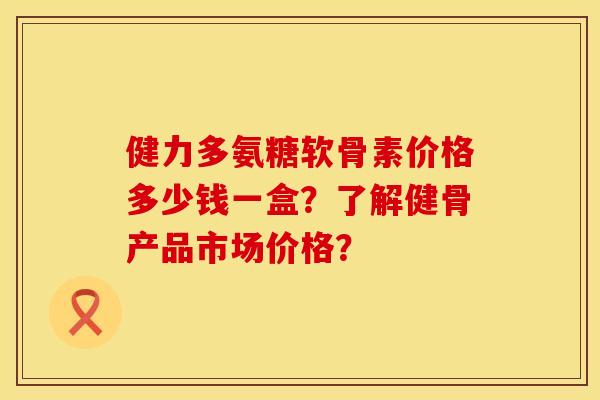 健力多氨糖软骨素价格多少钱一盒？了解健骨产品市场价格？