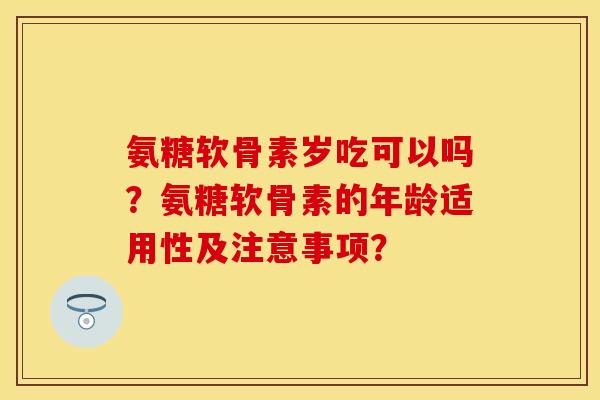 氨糖软骨素岁吃可以吗？氨糖软骨素的年龄适用性及注意事项？