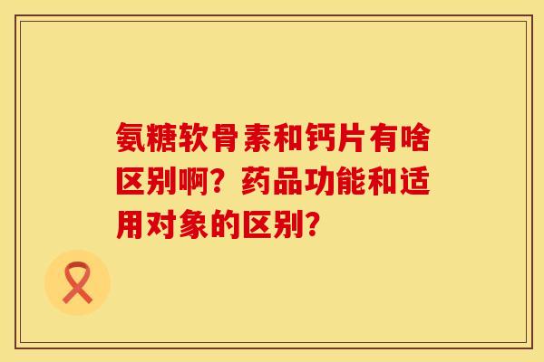 氨糖软骨素和钙片有啥区别啊？药品功能和适用对象的区别？