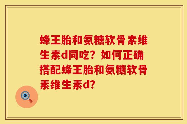 蜂王胎和氨糖软骨素维生素d同吃？如何正确搭配蜂王胎和氨糖软骨素维生素d？