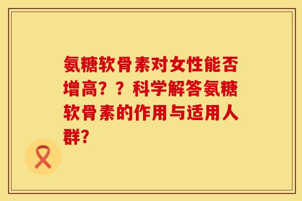 氨糖软骨素对女性能否增高？？科学解答氨糖软骨素的作用与适用人群？