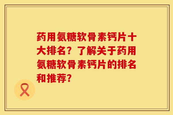 药用氨糖软骨素钙片十大排名？了解关于药用氨糖软骨素钙片的排名和推荐？