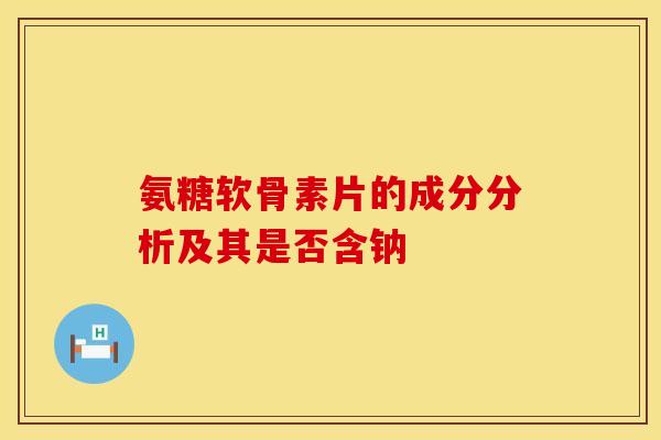氨糖软骨素片的成分分析及其是否含钠