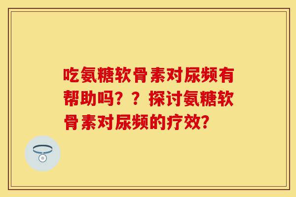 吃氨糖软骨素对尿频有帮助吗??探讨氨糖软骨素对尿频的疗效? 吃氨糖软骨素对尿频有帮助吗??探讨氨糖软骨素对尿频的疗效?
