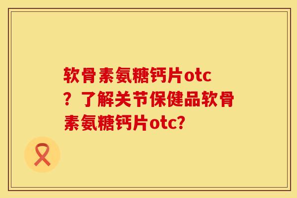 软骨素氨糖钙片otc？了解关节保健品软骨素氨糖钙片otc？