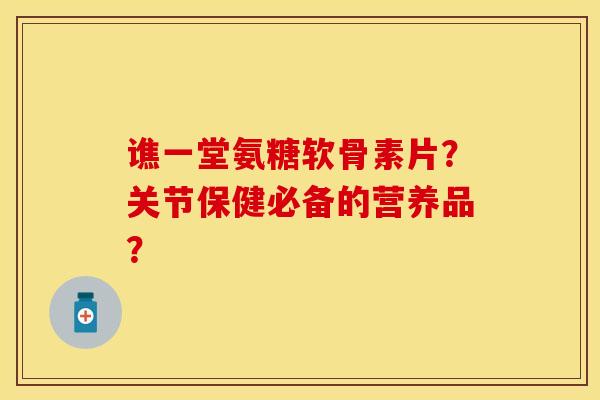 谯一堂氨糖软骨素片？关节保健必备的营养品？