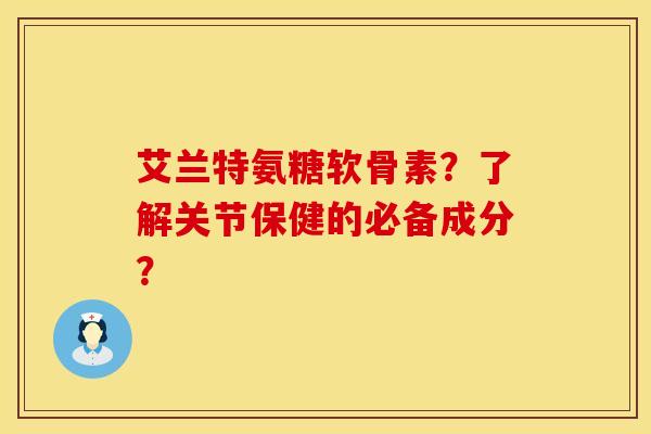 艾兰特氨糖软骨素？了解关节保健的必备成分？