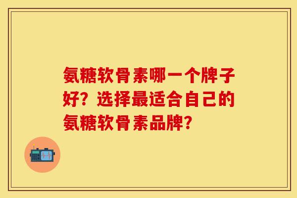 氨糖软骨素哪一个牌子好？选择最适合自己的氨糖软骨素品牌？
